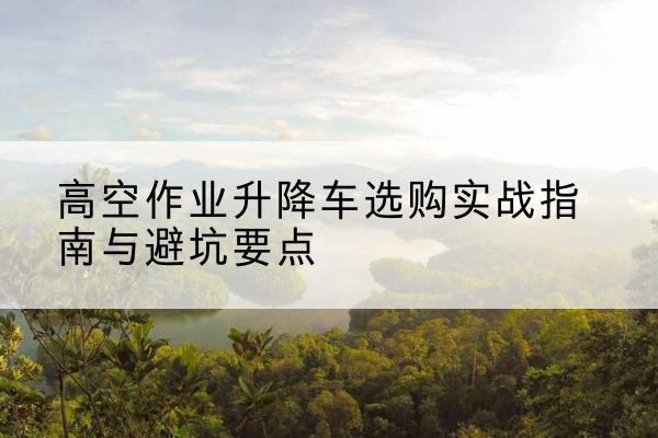 柳州升降车怎么选-高空作业升降车选购实战指南与避坑要点