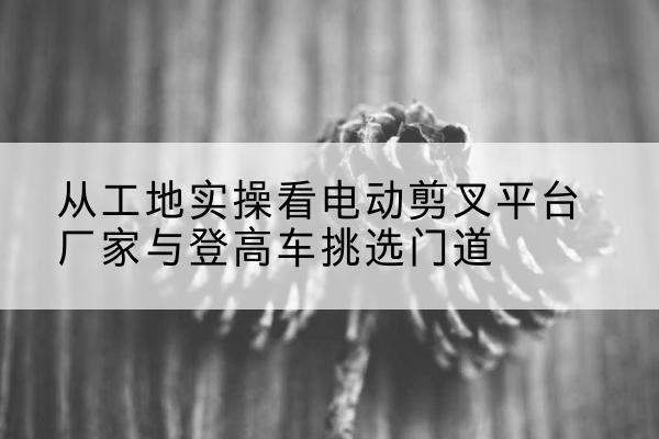 柳州电动剪叉升降平台厂家-从工地实操看电动剪叉平台厂家与登高车挑选门道
