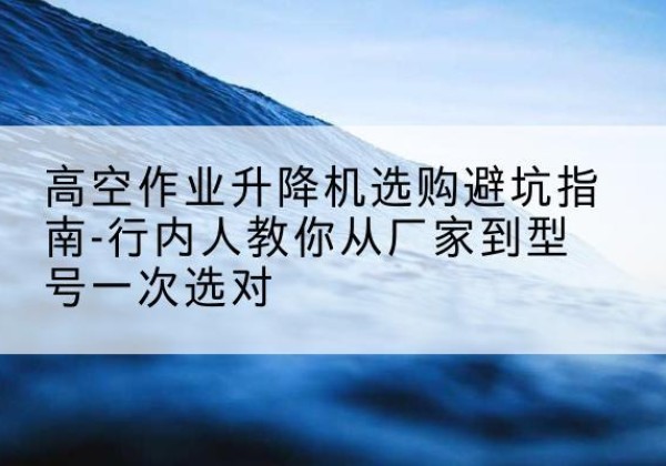 柳州升降平台厂家-高空作业升降机选购避坑指南-行内人教你从厂家到型号一次选对