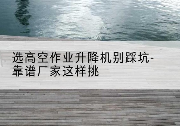 柳州剪叉式升降机厂家-选高空作业升降机别踩坑-靠谱厂家这样挑