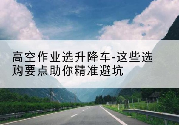 柳州升降车厂家-高空作业选升降车-这些选购要点助你*避坑