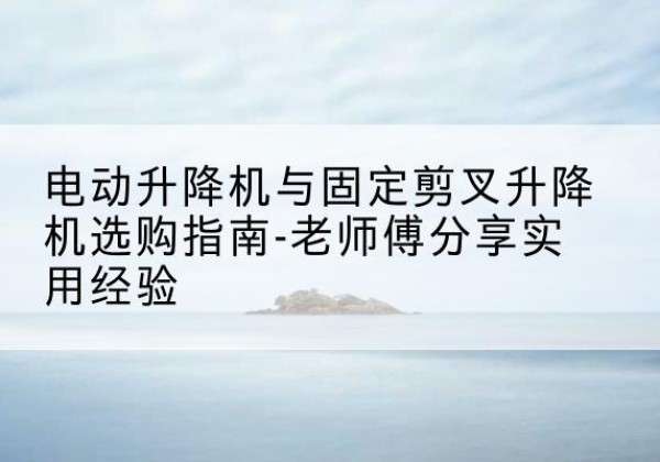 柳州电动升降机怎么选-电动升降机与固定剪叉升降机选购指南-老师傅分享实用经验
