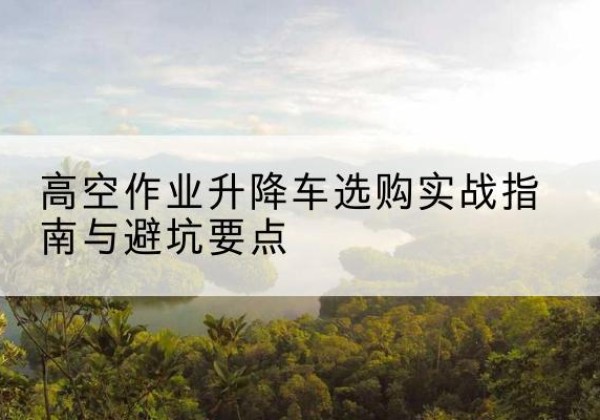 柳州升降车怎么选-高空作业升降车选购实战指南与避坑要点