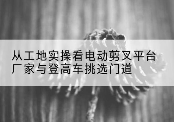 柳州电动剪叉升降平台厂家-从工地实操看电动剪叉平台厂家与登高车挑选门道