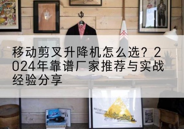 柳州升降平台厂家推荐-移动剪叉升降机怎么选？2024年靠谱厂家推荐与实战经验分享